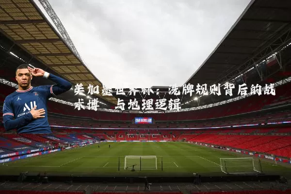 美加墨世界杯：洗牌规则背后的战术博弈与地理逻辑
