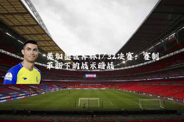 美加墨世界杯1/32决赛：赛制革新下的战术暗战