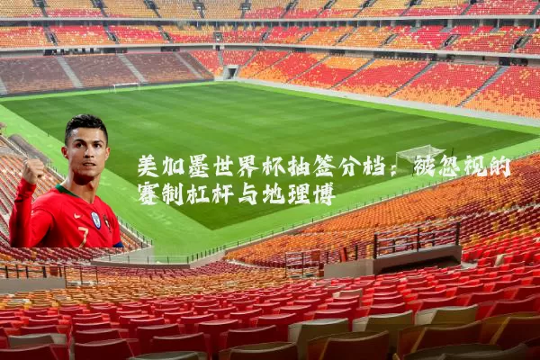 美加墨世界杯抽签分档:被忽视的赛制杠杆与地理博弈