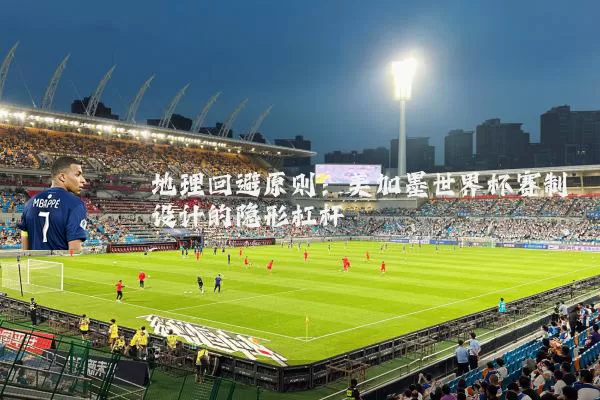 地理回避原则：美加墨世界杯赛制设计的隐形杠杆