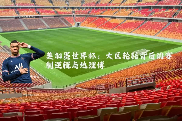 美加墨世界杯:大区轮转背后的赛制逻辑与地理博弈